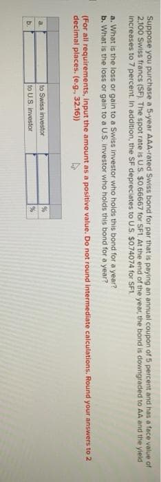 Suppose you purchase a 5-year AAA-rated Swiss bond for par that is paying an annual coupon of 5 percent and has a face value of
2,100 Swiss francs (SF). The spot rate is U.S. $0.66667 for SF1. At the end of the year, the bond is downgraded to AA and the yield
increases to 7 percent. In addition, the SF depreciates to U.S. $0.74074 for SF1.
a. What is the loss or gain to a Swiss investor who holds this bond for a year?
b. What is the loss or gain to a U.S. investor who holds this bond for a year?
(For all requirements, input the amount as a positive value. Do not round intermediate calculations, Round your answers to 2
decimal places. (e.g., 32.16))
b.
to Swiss investor
to U.S. investor
%
%