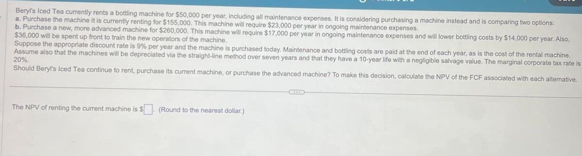 Beryl's Iced Tea currently rents a bottling machine for $50,000 per year, including all maintenance expenses. It is considering purchasing a machine instead and is comparing two options:
a. Purchase the machine it is currently renting for $155,000. This machine will require $23,000 per year in ongoing maintenance expenses.
b. Purchase a new, more advanced machine for $260,000. This machine will require $17,000 per year in ongoing maintenance expenses and will lower bottling costs by $14,000 per year. Also,
$36,000 will be spent up front to train the new operators of the machine.
Suppose the appropriate discount rate is 9% per year and the machine is purchased today. Maintenance and bottling costs are paid at the end of each year, as is the cost of the rental machine.
Assume also that the machines will be depreciated via the straight-line method over seven years and that they have a 10-year life with a negligible salvage value. The marginal corporate tax rate is
20%.
Should Beryl's Iced Tea continue to rent, purchase its current machine, or purchase the advanced machine? To make this decision, calculate the NPV of the FCF associated with each alternative.
The NPV of renting the current machine is $. (Round to the nearest dollar.)