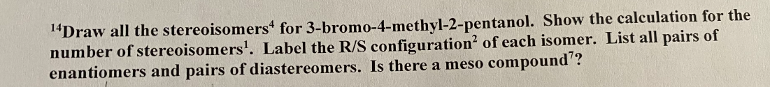 ¹4Draw all the stereoisomers4 for 3-bromo-4-methyl-2-pentanol. Show the calculation for the
number of stereoisomers¹. Label the R/S configuration of each isomer. List all pairs of
enantiomers and pairs of diastereomers. Is there a meso compound??