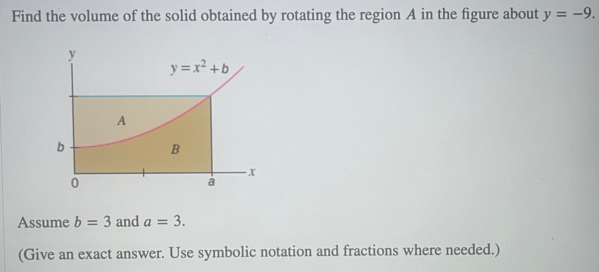 Find the volume of the solid obtained by rotating the region A in the figure about y = -9.
y
y = x² +b
b.
a
Assume b = 3 and a = 3.
%3D
(Give an exact answer. Use symbolic notation and fractions where needed.)
