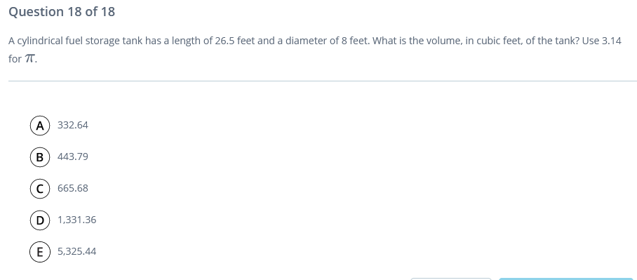 Question 18 of 18
A cylindrical fuel storage tank has a length of 26.5 feet and a diameter of 8 feet. What is the volume, in cubic feet, of the tank? Use 3.14
for T.
A) 332.64
B) 443.79
c) 665.68
D 1,331.36
E) 5,325.44
