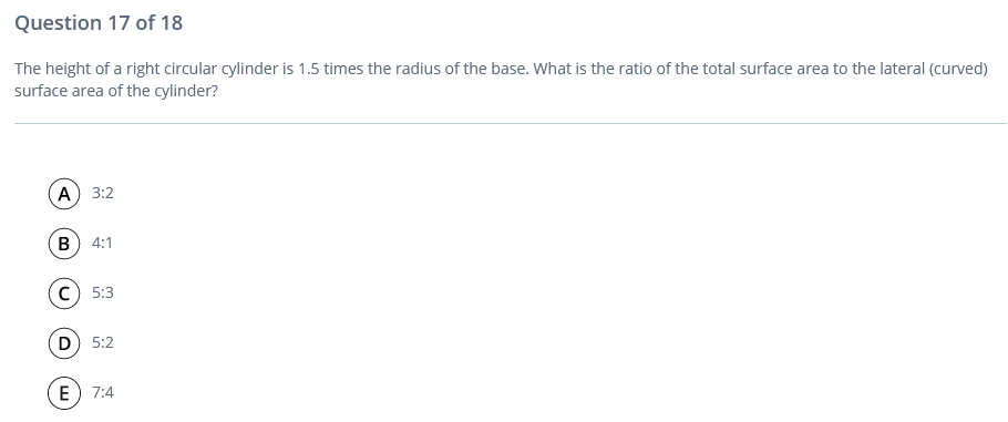 Question 17 of 18
The height of a right circular cylinder is 1.5 times the radius of the base. What is the ratio of the total surface area to the lateral (curved)
surface area of the cylinder?
(А) 3:2
в) 4:1
c) 5:3
D 5:2
E) 7:4
