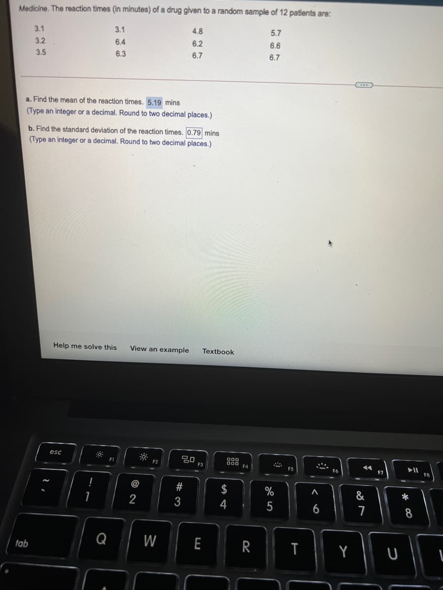 Medicine. The reaction times (In minutes) of a drug given to a random sample of 12 patients are:
3.1
3.1
4.8
5.7
3.2
6.4
6.2
6.6
3.5
6.3
6.7
6.7
a. Find the mean of the reaction times. 5.19 mins
(Type an integer or a decimal. Round to two decimal places.)
b. Find the standard deviation of the reaction times. 0.79 mins
(Type an integer or a decimal. Round to two decimal places.)
Help me solve this
View an example
Textbook
esc
000
000
F4
F1
F2
F3
ES
F6
F7
F8
@
$
&
2
4
7
8
Q
W
E
T
Y
U
tab
%# 3
