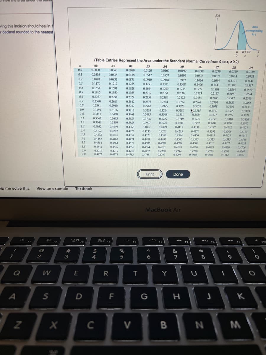 ving this incision should heal in 1
r decimal rounded to the nearest
Area
corresponding
to
2.
(Table Entries Represent the Area under the Standard Normal Curve from 0 to z, z2 0)
.00
.01
.02
.03
.04
.05
.06
.07
.08
.09
0.0
0.0000
0.0040
0.0080
0.0120
0.0160
0.0199
0.0239
0.0279
0.0319
0.0359
0.1
0.0398
0.0438
0.0478
0.0517
0.0557
0.0596
0.0636
0.0675
0.0714
0.0753
0.2
0.0793
0.0832
0.0871
0.0910
0.0948
0.0987
0.1026
0.1064
0.1103
0.1141
0.3
0.1179
0.1217
0.1255
0.1293
0.1331
0.1368
0.1406
0.1443
0.1480
0.1517
0.4
0.1554
0.1591
0.1628
0.1664
0.1700
0.1736
0.1772
0.1808
0.1844
0.1879
0.5
0.1915
0.1950
0.1985
0,2019
0.2054
0.2088
0.2123
0.2157
0.2190
0.2224
0.6
0.2257
0,2291
0.2611
0.2324
0.2357
0.2389
0.2422
0.2454
0.2486
0.2517
0.2549
0.7
0.2580
0.2642
0.2673
0.2704
0.2734
0.2764
0.2794
0.2823
0.2852
0.8
0.2881
0.2910
0.2939
0.2967
0.2995
0.3023
0.3051
0.3078
0.3106
03133
0.9
0.3159
3315
0.3554
0.3186
0.3212
0.3238
0.3264
0.3289
0.3340
0.3365
0.3389
1.0
0.3413
0.3438
0.3461
0.3485
0.3508
0.3531
0.3577
0.3599
0.3621
1.1
0.3643
0.3665
0.3686
0.3708
0.3729
0.3749
0.3770
0.3790
0.3810
0.3830
1.2
0.3849
0.3869
0.3888
0.3907
0.3925
0.3944
0.3962
0.3980
0.3997
0.4015
1.3
0.4032
0.4049
0.4066
0.4082
0.4099
0.4115
0.4131
0.4147
0.4162
0.4177
1.4
0.4192
0.4207
0.4222
0.4236
0.4251
0.4265
0.4279
0.4292
0.4306
0.4319
1.5
0.4332
0.4345
0.4357
0.4370
0.4382
0.4394
0.4406
0.4418
0.4429
0.4441
1.6
0.4452
0.4463
0.4474
0.4484
0.4495
0.4505
04515
0.4525
0.4535
0.4545
0.4616
0.4693
1.7
0.4554
0.4564
0.4573
0.4582
0.4591
0.4599
0.4608
0.4625
0.4633
1.8
0.4641
0.4649
0.4656
0.4664
0.4671
0.4678
0.4686
0.4699
0.4706
1.9
0.4713
0.4719
0.4778
0.4726
0.4783
0.4732
0.4738
04744
0.4750
0.4756
0.4761
0.4767
2.0
0.4772
0.4788
0.4793
0.4798
0.4803
0.4808
0.4812
0.4817
Print
Done
elp me solve this
View an example
Textbook
MacBook Air
g88 F4
FI
F2
F3
F5
FIO
$
%
&
*
2
3
4
5
8
Q
W
E
R
Y
S
F
G
K
C
V
M
a >
しの
