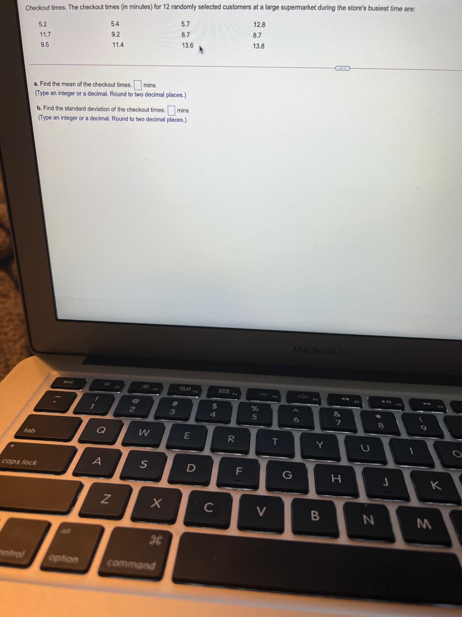 Checkout times. The checkout times (in minutes) for 12 randomly selected customers at a large supermarket during the store's busiest time are:
5.7
12.8
5.4
5.2
8.7
8.7
9.2
11.7
13.6
13.8
11.4
9.5
a. Find the mean of the checkout times. mins
(Type an integer or a decimal. Round to two decimal places.)
b. Find the standard deviation of the checkout times.
mins
(Type an integer or a decimal, Round to two decimal places.)
MacBook Air
20 ra
%23
%2$
4.
%
3
8.
Q
W
E
R
tab
T
Y
A
caps lock
G
K
C
V
olt
Datrol
option
command

