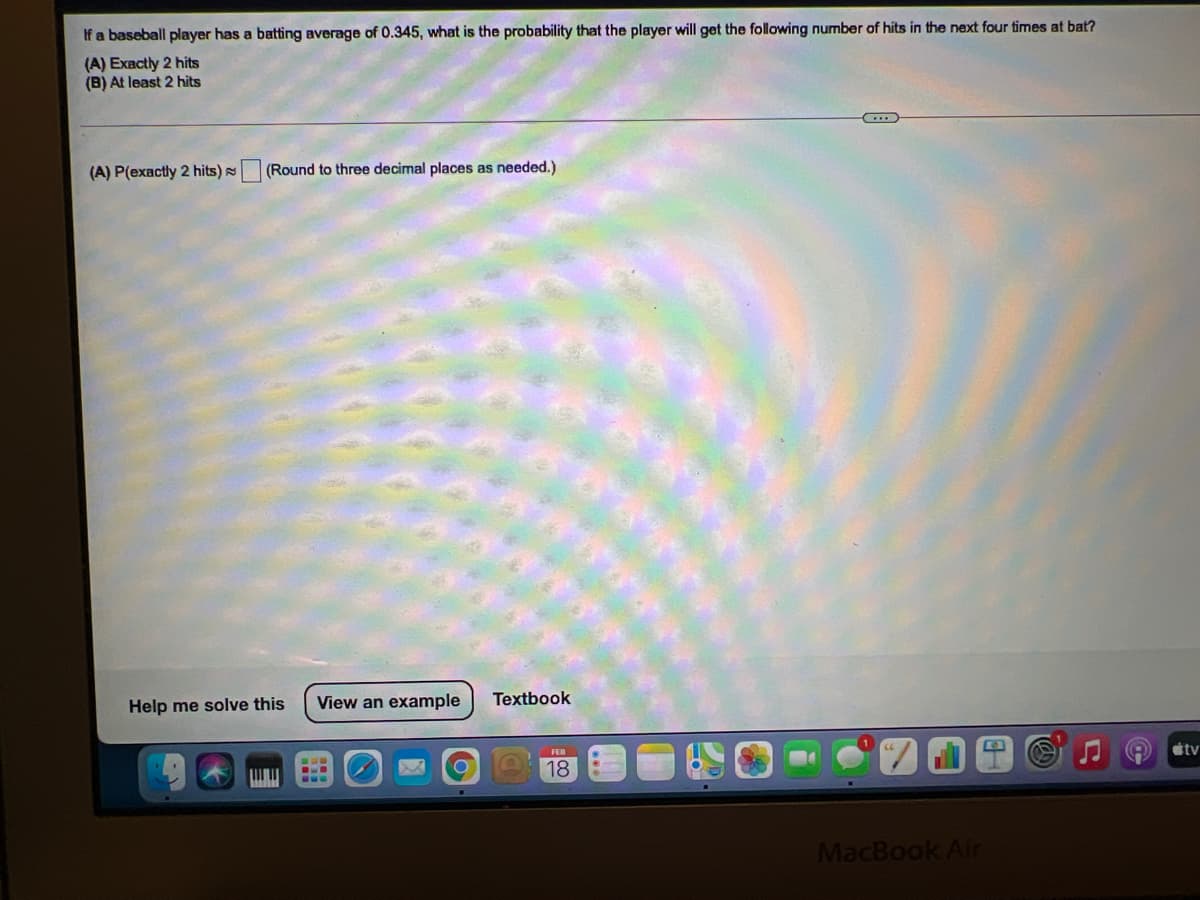 If a baseball player has a batting average of 0.345, what is the probability that the player will get the following number of hits in the next four times at bat?
(A) Exactly 2 hits
(B) At least 2 hits
(A) P(exactly 2 hits)
|(Round to three decimal places as needed.)
Help me solve this
View an example
Textbook
stv
18
MacBook Air
