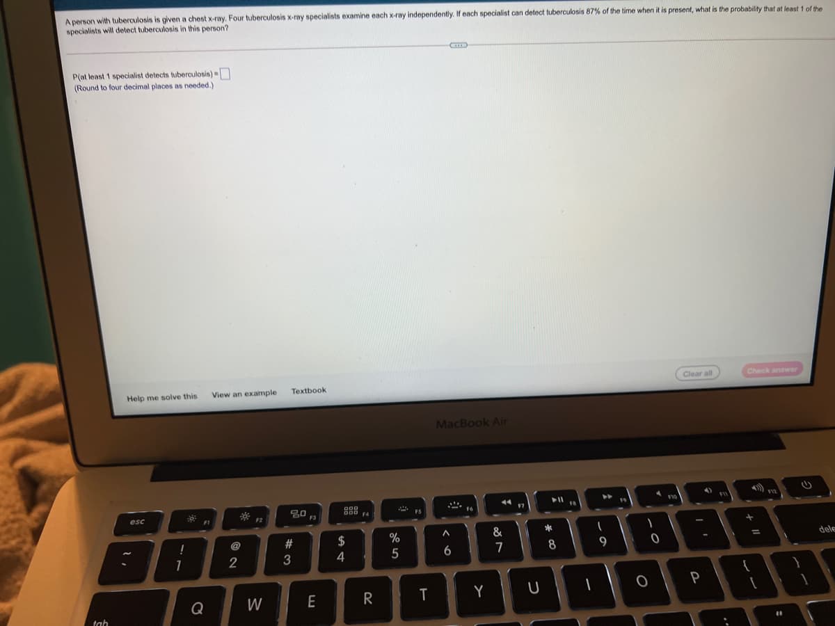 A person with tuberculosis is given a chest x-ray. Four tuberculosis x-ray specialists examine each x-ray independently. If each specialist can detect tuberculosis 87% of the time when it is present, what is the probability that at least 1 of the
specialists will detect tuberculosis in this person?
P(at least 1 specialist detects tuberculosis) =
(Round to four decimal places as needed.)
Clear all
Check answer
Help me solve this
View an example
Textbook
MacBook Air
4)
esc
F3
F5
*
@
$
dele
7
8
2
4
P
E
T
Y
Q
tah
#3
