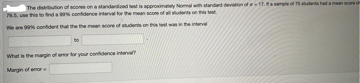 The distribution of scores on a standardized test is approximately Normal with standard deviation of o = 17. If a sample of 75 students had a mean score of
76.5, use this to find a 99% confidence interval for the mean score of all students on this test.
We are 99% confident that the the mean score of students on this test was in the interval
to
What is the margin of error for your confidence interval?
Margin of error =
