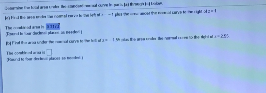 Determine the total area under the standard normal curve in parts (a) through (c) below.
(a) Find the area under the normal curve to the left of z = - 1 plus the area under the normal curve to the right of z = 1.
The combined area is 03173
(Round to four decimal places as needed.)
(b) Find the area under the normal curve to the left of z = – 1.55 plus the area under the normal curve to the right of z=2.55.
The combined area is
(Round to four decimal places as needed.)
