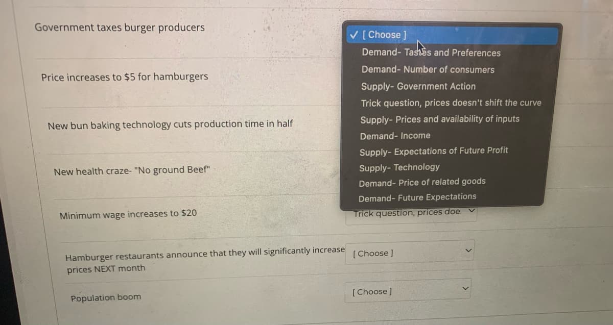 Government taxes burger producers
V [ Choose ]
Demand- TashEs and Preferences
Demand- Number of consumers
Price increases to $5 for hamburgers
Supply- Government Action
Trick question, prices doesn't shift the curve
Supply- Prices and availability of inputs
New bun baking technology cuts production time in half
Demand- Income
Supply- Expectations of Future Profit
New health craze- "No ground Beef"
Supply- Technology
Demand- Price of related goods
Demand- Future Expectations
Minimum wage increases to $20
Trick question, prices does
Hamburger restaurants announce that they will significantly increase
prices NEXT month
[Choose ]
[Choose ]
Population boom
