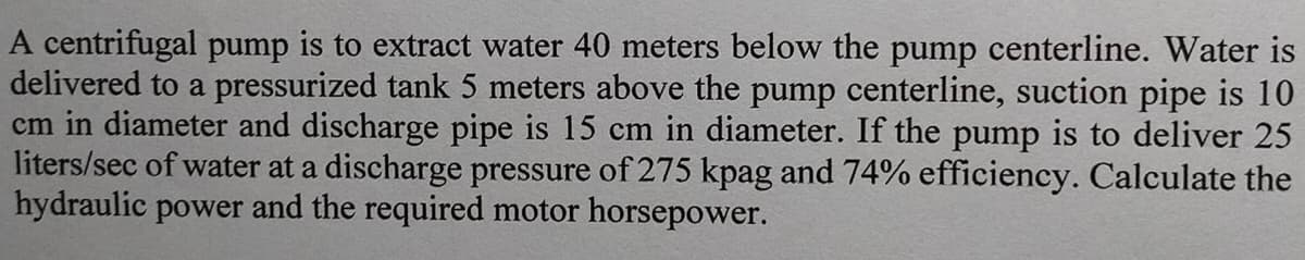 A centrifugal pump is to extract water 40 meters below the pump centerline. Water is
delivered to a pressurized tank 5 meters above the pump centerline, suction pipe is 10
cm in diameter and discharge pipe is 15 cm in diameter. If the pump is to deliver 25
liters/sec of water at a discharge pressure of 275 kpag and 74% efficiency. Calculate the
hydraulic power and the required motor horsepower.
