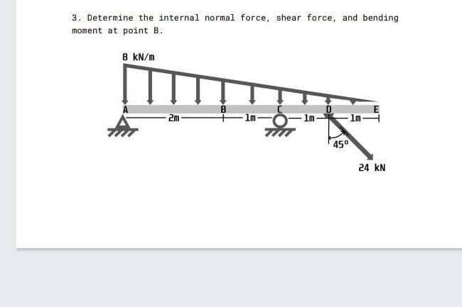 3. Determine the internal normal force, shear force, and bending
moment at point B.
8 KN/m
2m
1m
450
24 kN
