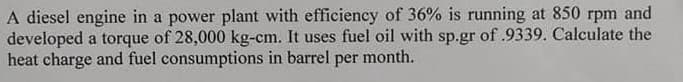 A diesel engine in a power plant with efficiency of 36% is running at 850 rpm and
developed a torque of 28,000 kg-cm. It uses fuel oil with sp.gr of .9339. Calculate the
heat charge and fuel consumptions in barrel per month.
