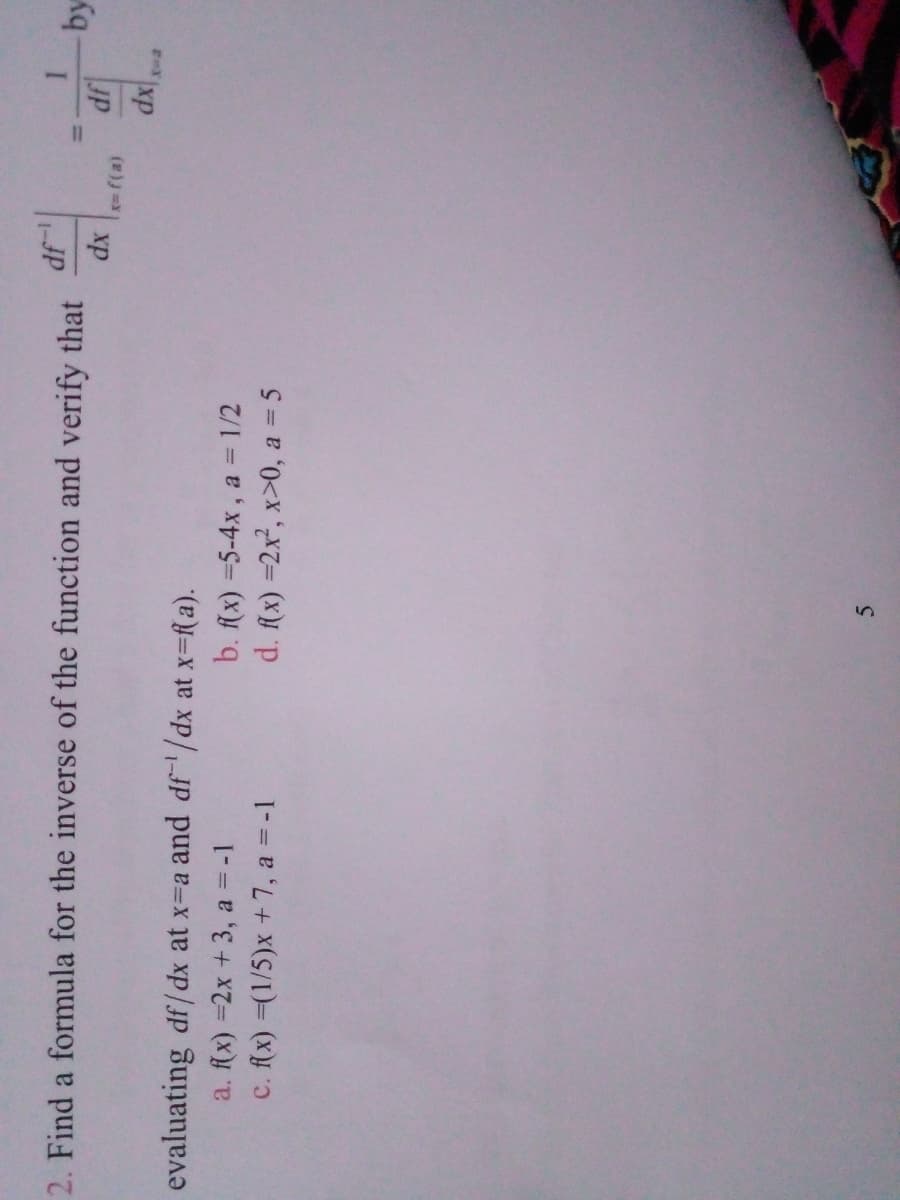 2. Find a formula for the inverse of the function and verify that
1-JP
%3D
xp
by
evaluating df/ dx at x=a and df'/dx at x=f a).
a. f(x) =2x +3, a = -1
c. flx) =(1/5)x +7, a = -1
b. fx) =5-4x, a = 1/2
d. fx) =2x², x>0, a = 5
