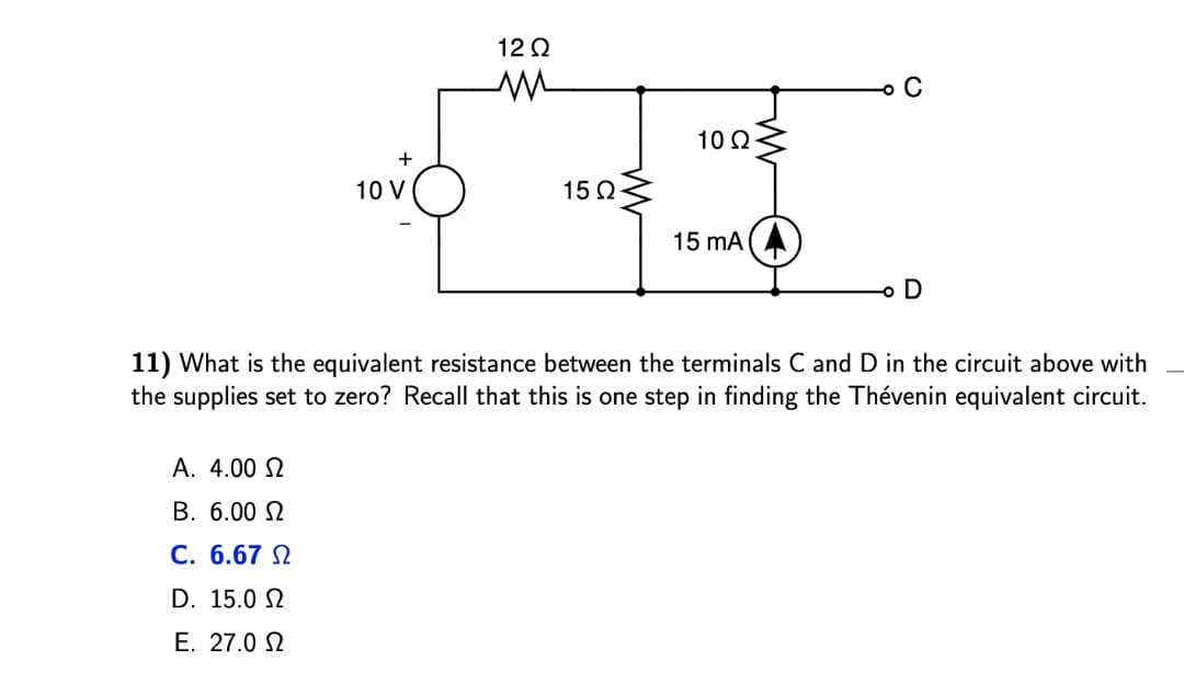 12 Q
o C
10 2
+
10 V
15Ω
15 mA (A
o D
11) What is the equivalent resistance between the terminals C and D in the circuit above with
the supplies set to zero? Recall that this is one step in finding the Thévenin equivalent circuit.
A. 4.00 2
B. 6.00 N
C. 6.67 N
D. 15.0 2
E. 27.0 2
