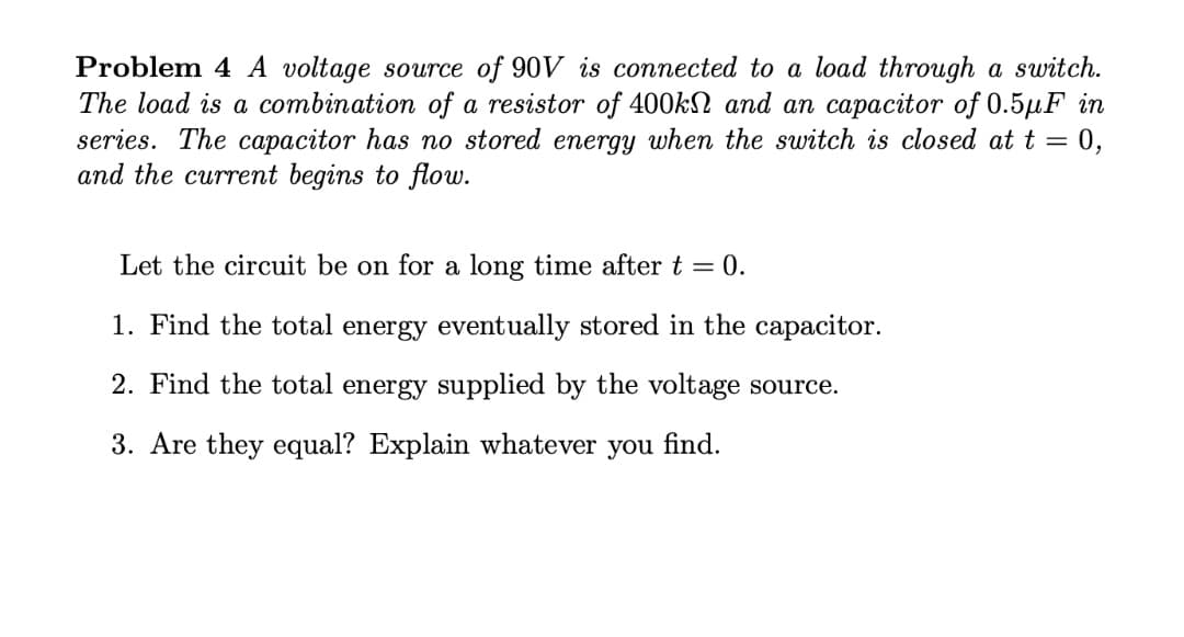 Problem 4 A voltage source of 90V is connected to a load through a switch.
The load is a combination of a resistor of 400kN and an capacitor of 0.5µF in
series. The capacitor has no stored energy when the switch is closed at t = 0,
and the current begins to flow.
Let the circuit be on for a long time after t = 0.
1. Find the total energy eventually stored in the capacitor.
2. Find the total energy supplied by the voltage source.
3. Are they equal? Explain whatever you find.
