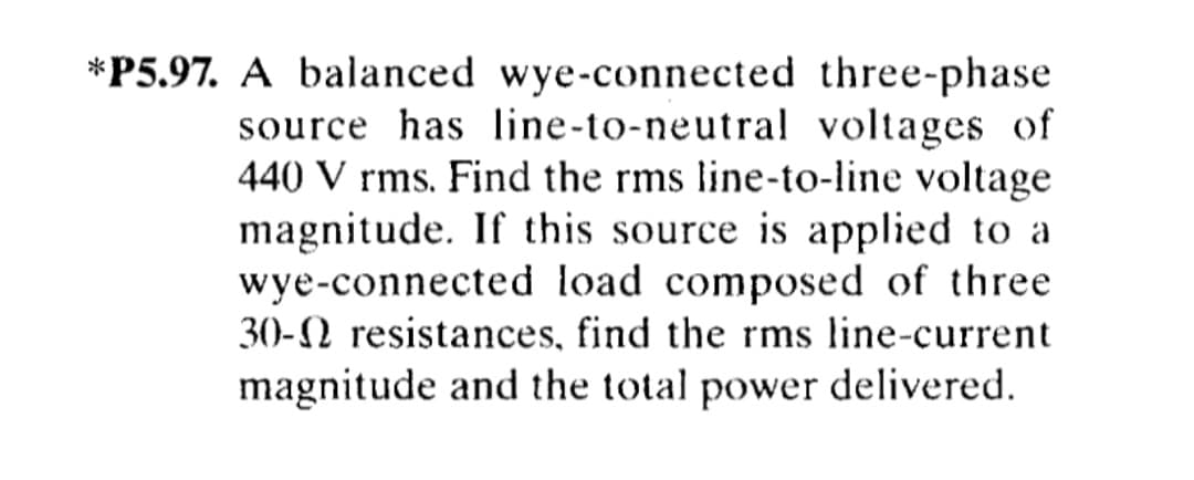 *P5.97. A balanced wye-connected three-phase
source has line-to-neutral voltages of
440 V rms. Find the rms line-to-line voltage
magnitude. If this source is applied to a
wye-connected load composed of three
30-N resistances, find the rms line-current
magnitude and the total power delivered.
