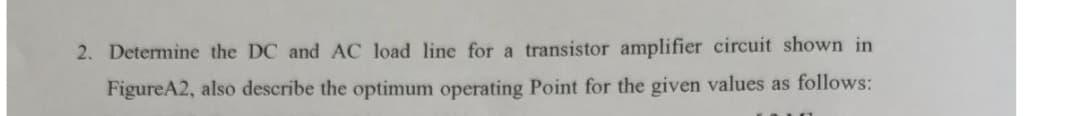 2. Determine the DC and AC load line for a transistor amplifier circuit shown in
FigureA2, also describe the optimum operating Point for the given values as follows:
