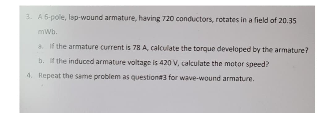 3. A 6-pole, lap-wound armature, having 720 conductors, rotates in a field of 20.35
mWb.
a. If the armature current is 78 A, calculate the torque developed by the armature?
b. If the induced armature voltage is 420 V, calculate the motor speed?
4. Repeat the same problem as question#3 for wave-wound armature.
