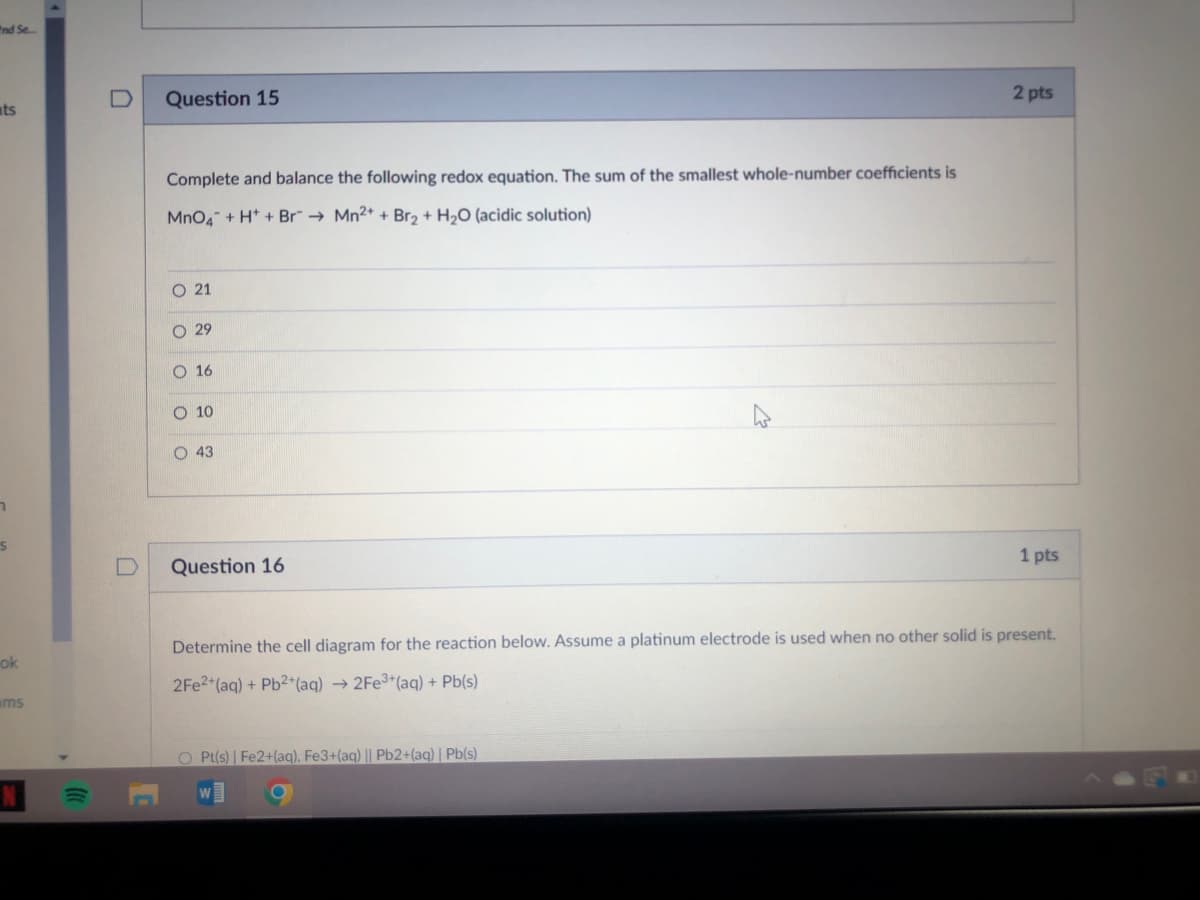 "nd Se.
Question 15
2 pts
ats
Complete and balance the following redox equation. The sum of the smallest whole-number coefficients is
MnO4
+ H* + Br"→ Mn2+ + Br2 + H2O (acidic solution)
O 21
O 29
O 16
O 10
O 43
1 pts
Question 16
Determine the cell diagram for the reaction below. Assume a platinum electrode is used when no other solid is present.
ok
2FE2 (aq) + Pb2+(aq) → 2FE3*(ag) + Pb(s)
ams
O Pt(s) | Fe2+(aq), Fe3+(aq) || Pb2+(aq) | Pb(s)
