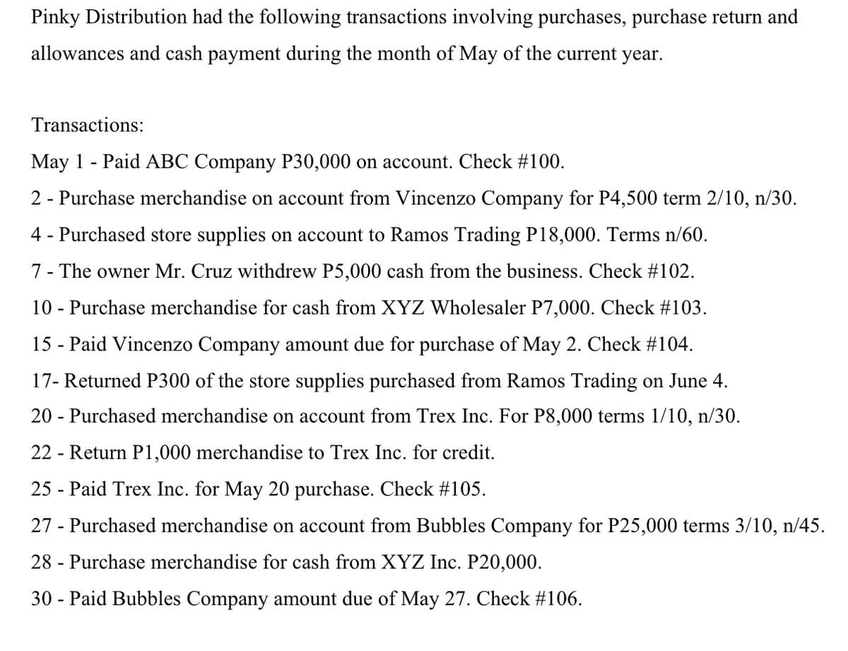 Pinky Distribution had the following transactions involving purchases, purchase return and
allowances and cash payment during the month of May of the current year.
Transactions:
May 1 - Paid ABC Company P30,000 on account. Check #100.
2 - Purchase merchandise on account from Vincenzo Company for P4,500 term 2/10, n/30.
4 - Purchased store supplies on account to Ramos Trading P18,000. Terms n/60.
7 - The owner Mr. Cruz withdrew P5,000 cash from the business. Check #102.
10 - Purchase merchandise for cash from XYZ Wholesaler P7,000. Check #103.
15 - Paid Vincenzo Company amount due for purchase of May 2. Check #104.
17- Returned P300 of the store supplies purchased from Ramos Trading on June 4.
20 - Purchased merchandise on account from Trex Inc. For P8,000 terms 1/10, n/30.
22 - Return P1,000 merchandise to Trex Inc. for credit.
25 - Paid Trex Inc. for May 20 purchase. Check #105.
27 - Purchased merchandise on account from Bubbles Company for P25,000 terms 3/10, n/45.
28 - Purchase merchandise for cash from XYZ Inc. P20,000.
30 - Paid Bubbles Company amount due of May 27. Check #106.
