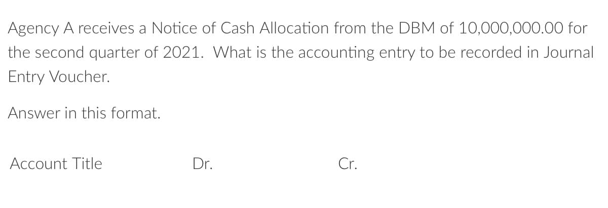 Agency A receives a Notice of Cash Allocation from the DBM of 10,000,000.00 for
the second quarter of 2021. What is the accounting entry to be recorded in Journal
Entry Voucher.
Answer in this format.
Account Title
Dr.
Cr.
