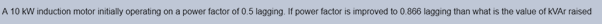 A 10 KW induction motor initially operating on a power factor of 0.5 lagging. If power factor is improved to 0.866 lagging than what is the value of KVAr raised
