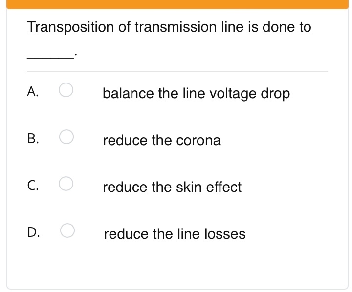 Transposition of transmission line is done to
А.
balance the line voltage drop
reduce the corona
C.
reduce the skin effect
D.
reduce the line losses
B.
