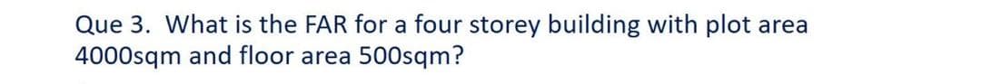 Que 3. What is the FAR for a four storey building with plot area
4000sqm and floor area 500sqm?
