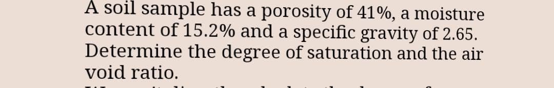 A soil sample has a porosity of 41%, a moisture
content of 15.2% and a specific gravity of 2.65.
Determine the degree of saturation and the air
void ratio.
