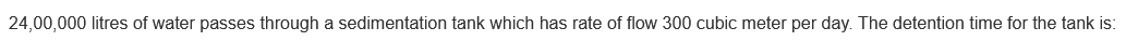24,00,000 litres of water passes through a sedimentation tank which has rate of flow 300 cubic meter per day. The detention time for the tank is:
