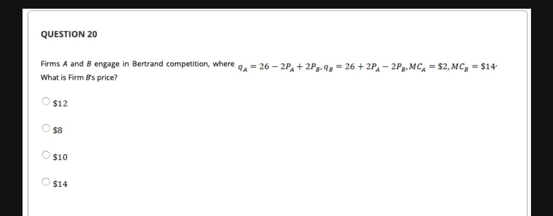 QUESTION 20
Firms A and B engage in Bertrand competition, where a, = 26 – 2P, + 2P2, 9 = 26 + 2P, – 2P3, MC, = $2, MC, = $14
What is Firm B's price?
O $12
$8
$10
O $14
