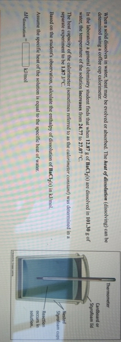 Thermometer
When a solid dissolves in water, heat may be evolved or absorbed. The heat of dissolution (dissolving) can be
determined using a coffee cup calorimeter.
Cardboard or
Styrofoam lid
In the laboratory a general chemistry student finds that when 12.87 g of BaCl(s) are dissolved in 101.30 g of
water, the temperature of the solution increases from 24.77 to 27.07 °C.
The heat capacity of the calorimeter (sometimes referred to as the calorimeter constant) was determined in a
separate experiment to be 1.87 J/C.
Nested
Styrofoam cups
Based on the student's observation, calculate the enthalpy of dissolution of BaCl (s) in kJ/mol.
Reaction
occurs in
solution.
Assume the specific heat of the solution is equal to the specific heat of water.
AHdissolution
kJ/mol
