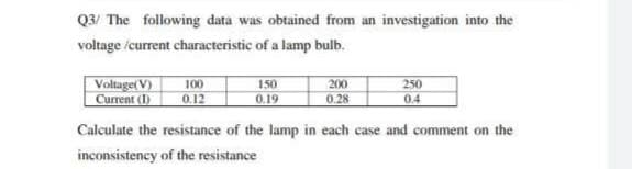 Q3/ The following data was obtained from an investigation into the
voltage /current characteristic of a lamp bulb.
Voltage( V)
Current (1)
100
0.12
150
200
250
0.19
0.28
0.4
Calculate the resistance of the lamp in each case and comment on the
inconsisteney of the resistance
