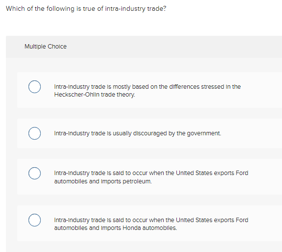 Which of the following is true of intra-industry trade?
Multiple Choice
Intra-industry trade is mostly based on the differences stressed in the
Heckscher-Ohlin trade theory.
Intra-Industry trade is usually discouraged by the government.
Intra-industry trade is said to occur when the United States exports Ford
automobiles and imports petroleum.
Intra-Industry trade is said to occur when the United States exports Ford
automobiles and Imports Honda automobiles.