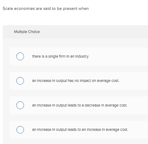 Scale economies are said to be present when
Multiple Choice
there is a single firm in an Industry.
an increase in output has no Impact on average cost.
an increase in output leads to a decrease in average cost.
an increase in output leads to an increase in average cost.