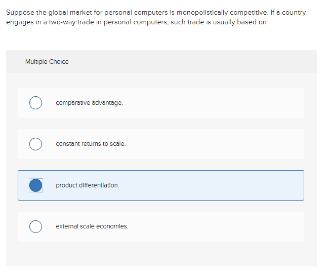 Suppose the global market for personal computers is monopolistically competitive. If a country
engages in a two-way trade in personal computers, such trade is usually based on
Multiple Choice
comparative advantage.
constant returns to scale.
product differentiation.
external scale economies.