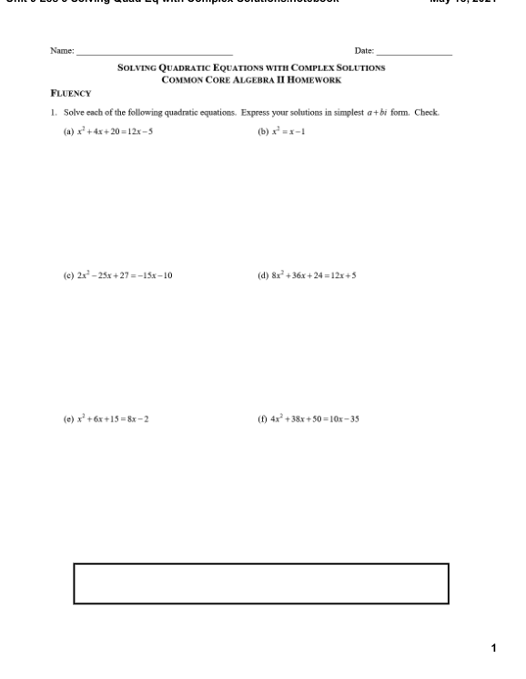 Name:
Date:
SOLVING QUADRATIC EQUATIONS WITH COMPLEX SOLUTIONS
COMMON CORE ALGEBRA II HOMEWORK
FLUENCY
1. Solve each of the following quadratic equations. Express your solutions in simplest a+bi form. Check.
(a) x* + 4x + 20 = 12x-5
(b) x² =x-1
(e) 2x - 25x + 27 = -15x-10
(d) 8x² + 36x + 24 - 12x +5
(e) x² + 6x +15 = 8x -2
(f) 4x +38x + 50 10x-35
