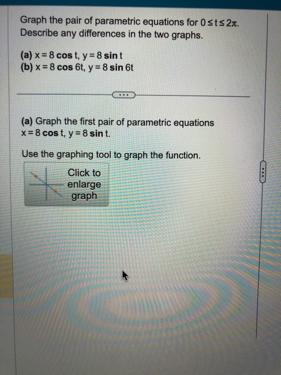 Graph the pair of parametric equations for 0 ≤t≤ 2.
Describe any differences in the two graphs.
(a) x = 8 cost, y = 8 sin t
(b) x = 8 cos 6t, y = 8 sin 6t
...
(a) Graph the first pair of parametric equations
x=8 cost, y = 8 sin t.
Use the graphing tool to graph the function.
Click to
enlarge
graph
CILD