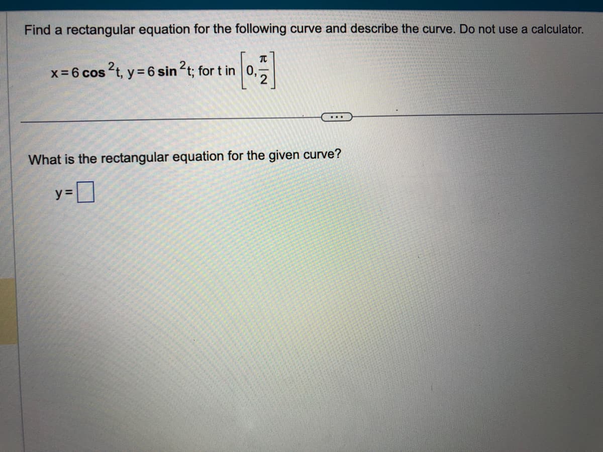 Find a rectangular equation for the following curve and describe the curve. Do not use a calculator.
x = 6 cos ²t, y = 6 sin ²t; for t in 0,
[0, 1]
What is the rectangular equation for the given curve?
y=0