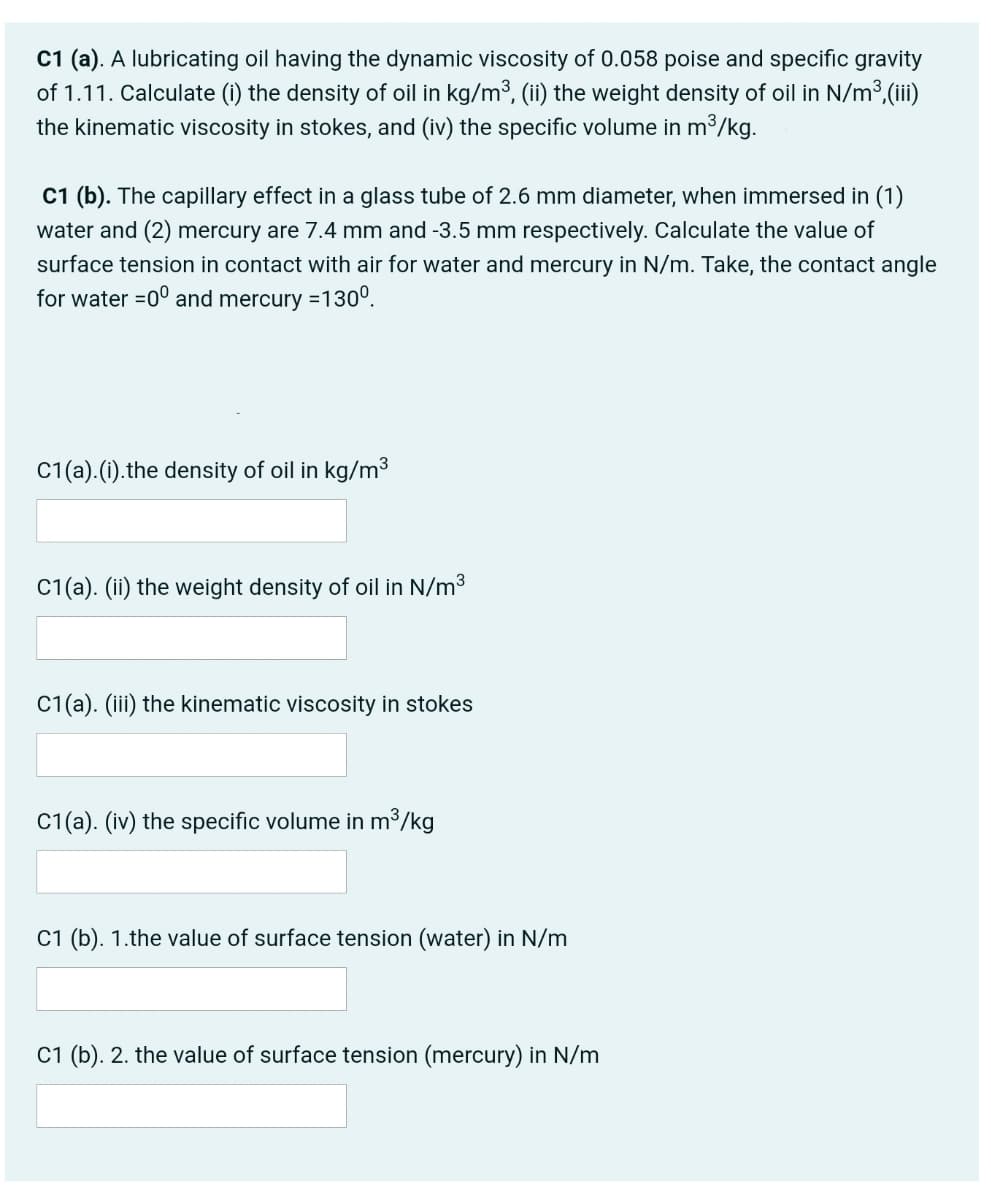 C1 (a). A lubricating oil having the dynamic viscosity of 0.058 poise and specific gravity
of 1.11. Calculate (i) the density of oil in kg/m3, (ii) the weight density of oil in N/m3,(iii)
the kinematic viscosity in stokes, and (iv) the specific volume in m³/kg.
C1 (b). The capillary effect in a glass tube of 2.6 mm diameter, when immersed in (1)
water and (2) mercury are 7.4 mm and -3.5 mm respectively. Calculate the value of
surface tension in contact with air for water and mercury in N/m. Take, the contact angle
for water =0° and mercury =130°.
C1(a).(i).the density of oil in kg/m3
C1(a). (ii) the weight density of oil in N/m3
C1(a). (iii) the kinematic viscosity in stokes
C1(a). (iv) the specific volume in m³/kg
C1 (b). 1.the value of surface tension (water) in N/m
C1 (b). 2. the value of surface tension (mercury) in N/m
