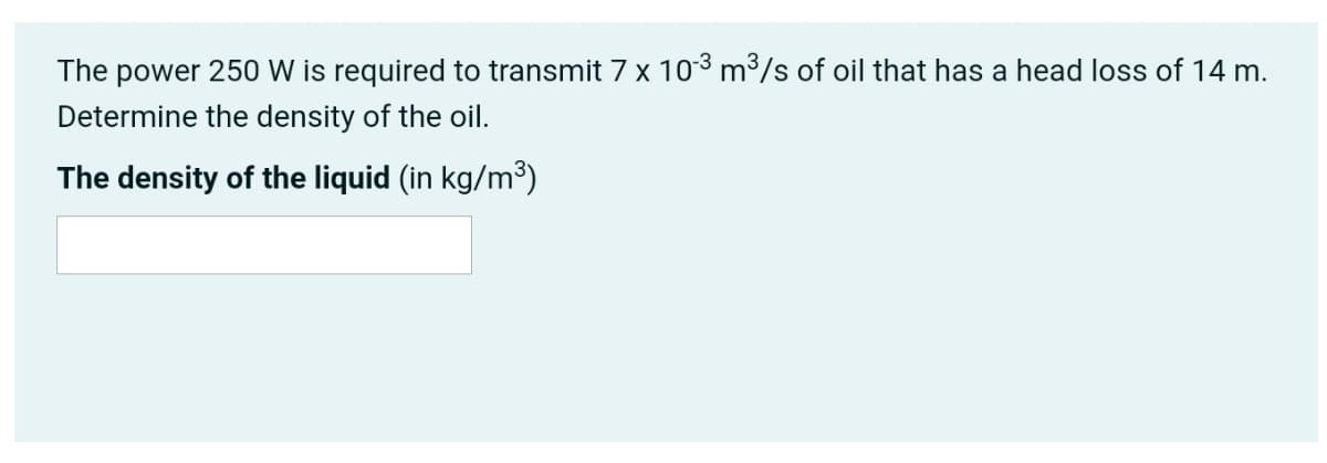 The power 250 W is required to transmit 7 x 103 m³/s of oil that has a head loss of 14 m.
Determine the density of the oil.
The density of the liquid (in kg/m³)
