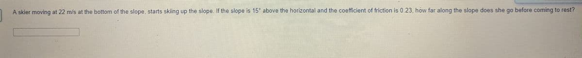 A skier moving at 22 m/s at the bottom of the slope, starts skiing up the slope. If the slope is 15° above the horizontal and the coefficient of friction is 0.23, how far along the slope does she go before coming to rest?
