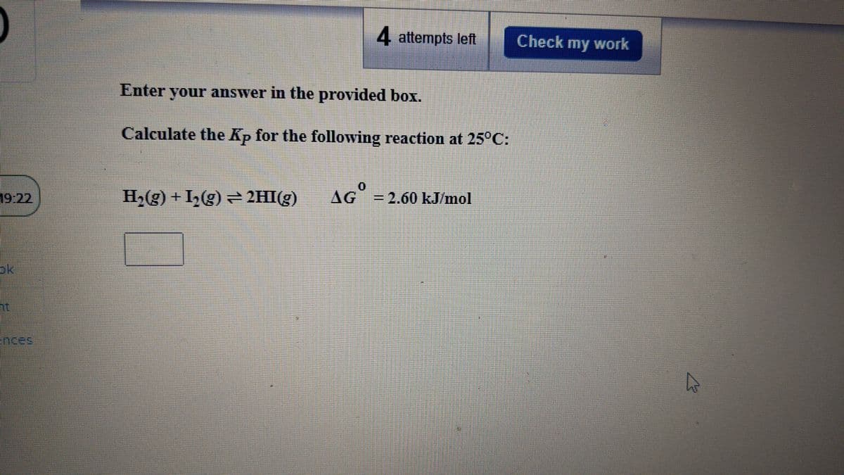 4 attempts left
Check my work
Enter your answer in the provided box.
Calculate the Kp for the following reaction at 25°C:
H2(g) + I,(g) 2HI(g)
0.
AG =2.60 kJ/mol
19:22
ok
nces
