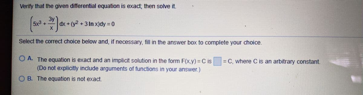 Verify that the given differential equation is exact, then solve it.
3y
5x3
dx + (y2 +3 In x)dy = 0
Select the correct choice below and, if necessary, fill in the answer box to complete your choice.
O A. The equation is exact and an implicit solution in the form F(x,y) = C is
(Do not explicitly include arguments of functions in your answer.)
= C, where C is an arbitrary constant.
O B. The equation is not exact.
