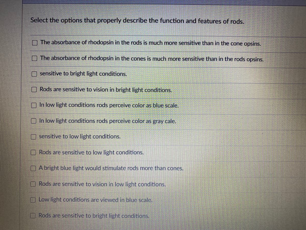 Select the options that properly describe the function and features of rods.
The absorbance of rhodopsin in the rods is much more sensitive than in the cone opsins.
O The absorbance of rhodopsin in the cones is much more sensitive than in the rods opsins.
sensitive to bright light conditions.
O Rods are sensitive to vision in bright light conditions.
O In low light conditions rods perceive color as blue scale.
O In low light conditions rods perceive color as gray cale.
O sensitive to low light conditions.
Rods are sensitive to low light conditions.
OA bright blue light would stimulate rods more than cones.
O Rods are sensitive to vision in low light conditions.
OLow light conditions are viewed in blue scale.
Rods are sensitive to bright light conditions.
