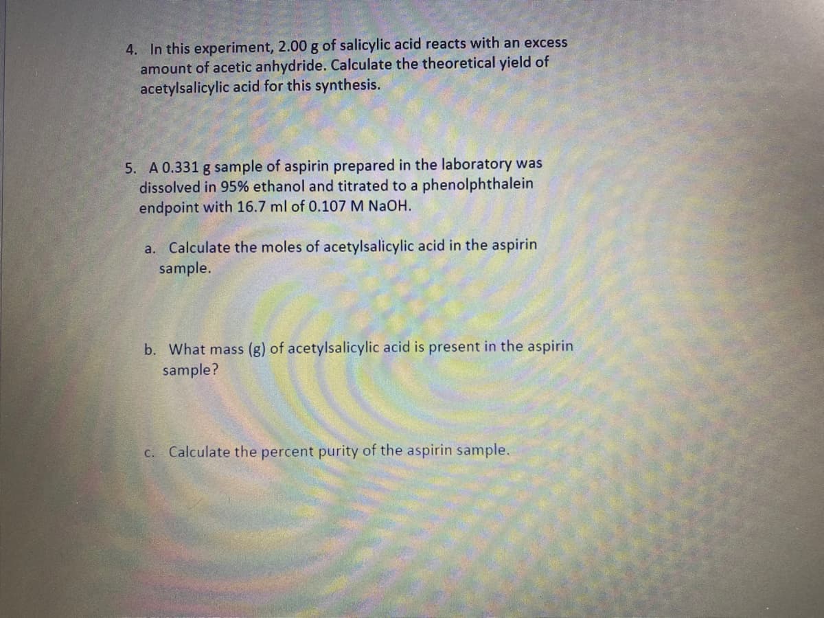 4. In this experiment, 2.00 g of salicylic acid reacts with an excess
amount of acetic anhydride. Calculate the theoretical yield of
acetylsalicylic acid for this synthesis.
5. A 0.331 g sample of aspirin prepared in the laboratory was
dissolved in 95% ethanol and titrated to a phenolphthalein
endpoint with 16.7 ml of 0.107 M NAOH.
a. Calculate the moles of acetylsalicylic acid in the aspirin
sample.
b. What mass (g) of acetylsalicylic acid is present in the aspirin
sample?
c. Calculate the percent purity of the aspirin sample.
