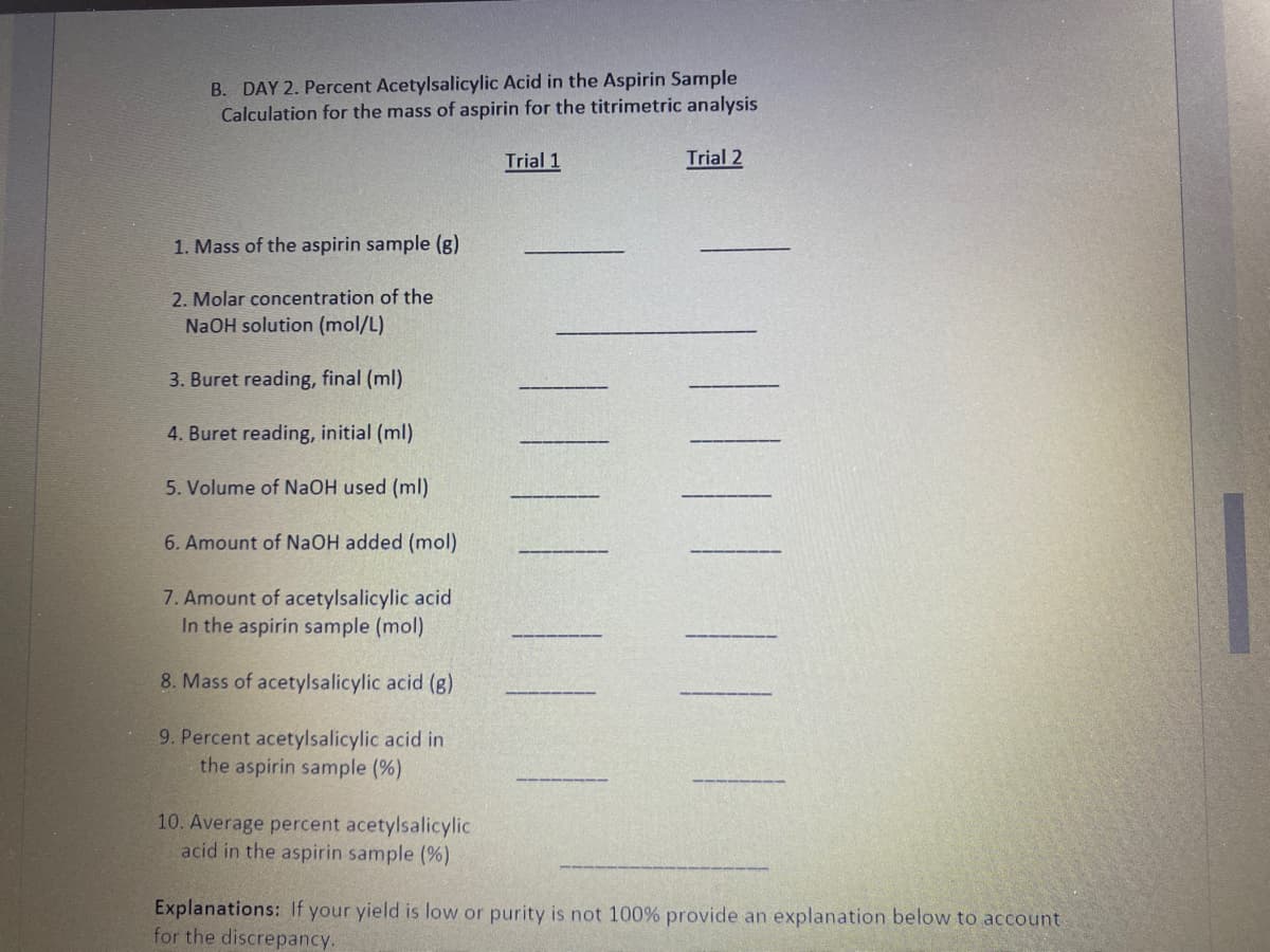 B. DAY 2. Percent Acetylsalicylic Acid in the Aspirin Sample
Calculation for the mass of aspirin for the titrimetric analysis
Trial 1
Trial 2
1. Mass of the aspirin sample (g)
2. Molar concentration of the
NaOH solution (mol/L)
3. Buret reading, final (ml)
4. Buret reading, initial (ml)
5. Volume of NaOH used (ml)
6. Amount of NAOH added (mol)
7. Amount of acetylsalicylic acid
In the aspirin sample (mol)
8. Mass of acetylsalicylic acid (g)
9. Percent acetylsalicylic acid in
the aspirin sample (%)
10. Average percent acetylsalicylic
acid in the aspirin sample (%)
Explanations: If your yield is low or purity is not 100% provide an explanation below to account.
for the discrepancy.
