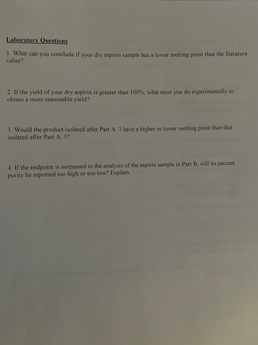 Laboratory Questions
1. What can you conclude if your dry aspirin sample has a lower melting point than the literature
value?
2. If the yield of your dry aspirin is greater than 100%, what must you do experimentally to
obtain a more reasonable yield?
3. Would the product isolated after Part A. 3 have a higher or lower melting point than that
isolated after Part A. 5?
4. If the endpoint is surpassed in the analysis of the aspirin sample in Part B, will its percent
purity be reported too high or too low? Explain.
