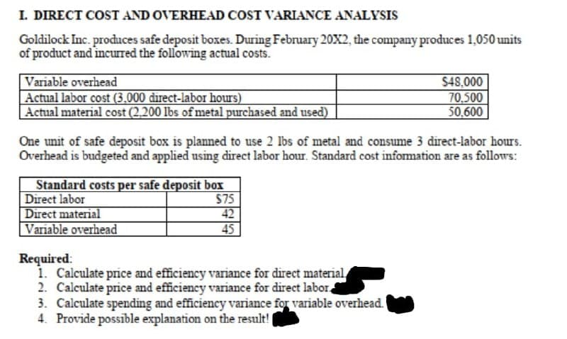 I. DIRECT COST AND OVERHEAD COST VARIANCE ANALYSIS
Goldilock Inc. produces safe deposit boxes. During February 20X2, the company produces 1,050 units
of product and incurred the following actual costs.
Variable overhead
Actual labor cost (3.000 direct-labor hours)
Actual material cost (2,200 lbs of metal purchased and used)
$48,000
70,500
50,600
One unit of safe deposit box is planned to use 2 Ibs of metal and consume 3 direct-labor hours.
Overhead is budgeted and applied using direct labor hour. Standard cost infomation are as follows:
Standard costs per safe deposit box
Direct labor
Direct material
Variable overhead
$75
42
45
Required:
1. Calculate price and efficiency variance for direct material
2. Calculate price and efficiency variance for direct labor.
3. Calculate spending and efficiency variance for variable overhead.
4. Provide possible explanation on the result!
